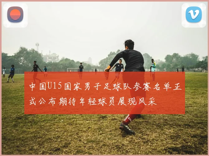 中国U15国家男子足球队参赛名单正式公布期待年轻球员展现风采