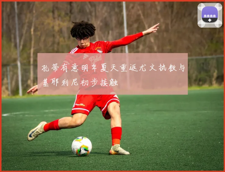 孔蒂有意明年夏天重返尤文执教与基耶利尼初步接触