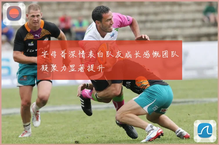 字母哥深情表白队友成长感慨团队凝聚力显著提升