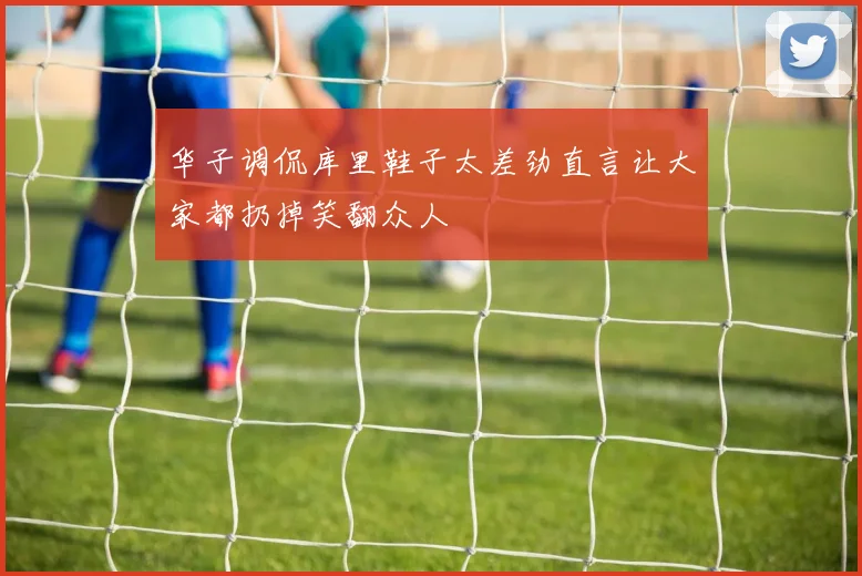 华子调侃库里鞋子太差劲直言让大家都扔掉笑翻众人