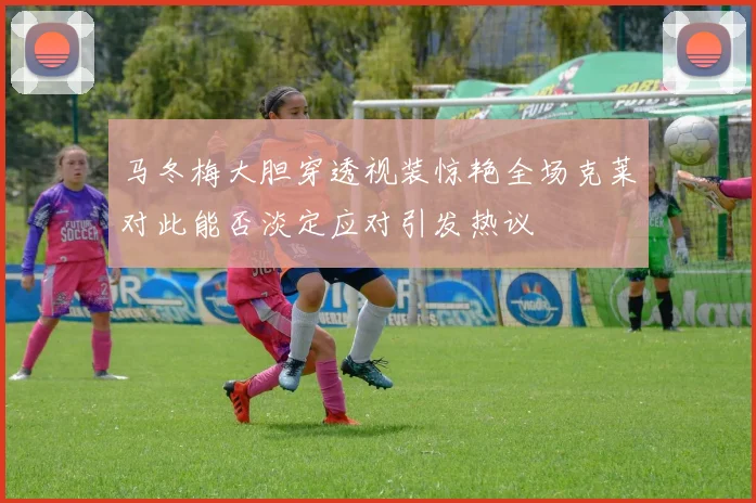 马冬梅大胆穿透视装惊艳全场克莱对此能否淡定应对引发热议