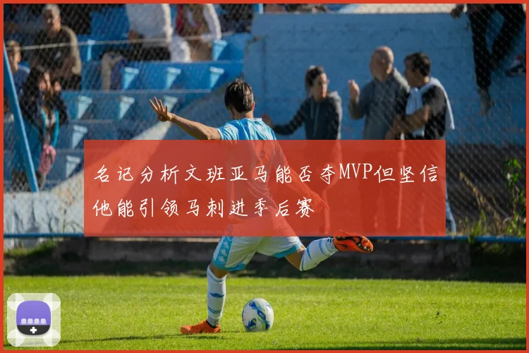 名记分析文班亚马能否夺MVP但坚信他能引领马刺进季后赛