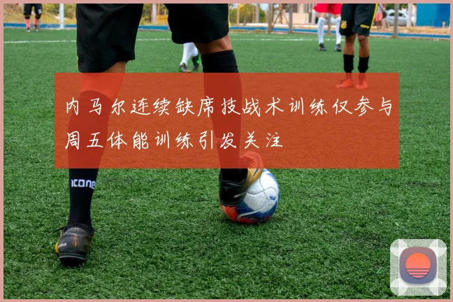 内马尔连续缺席技战术训练仅参与周五体能训练引发关注
