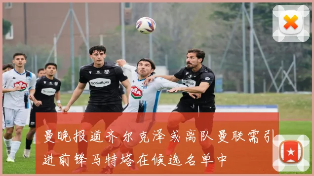 曼晚报道齐尔克泽或离队曼联需引进前锋马特塔在候选名单中