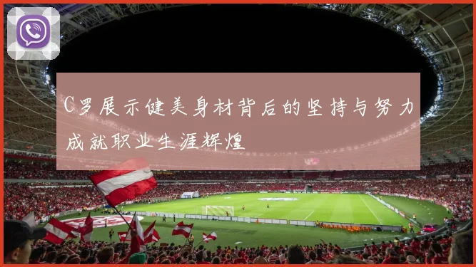 C罗展示健美身材背后的坚持与努力成就职业生涯辉煌