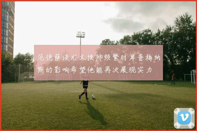范德萨谈尤文换帅频繁对库普梅纳斯的影响希望他能再次展现实力