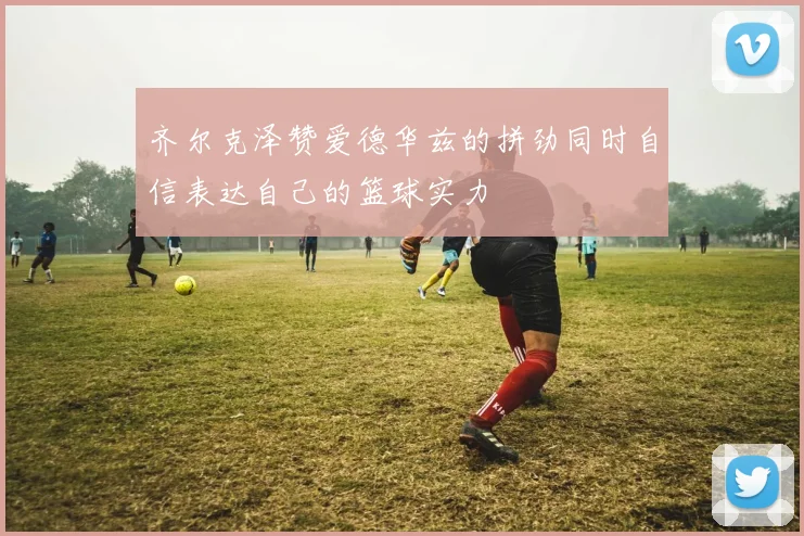 齐尔克泽赞爱德华兹的拼劲同时自信表达自己的篮球实力