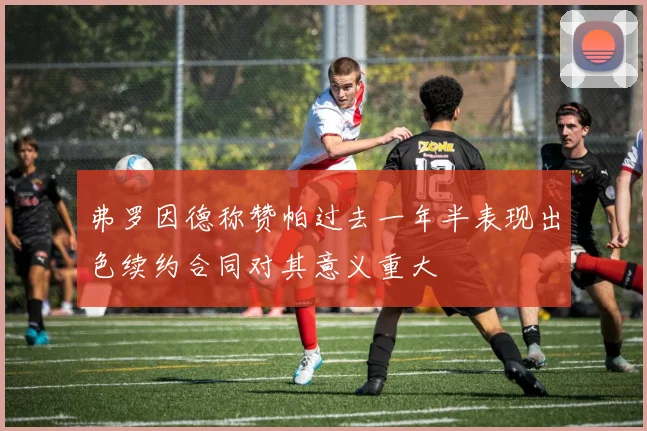 弗罗因德称赞帕过去一年半表现出色续约合同对其意义重大