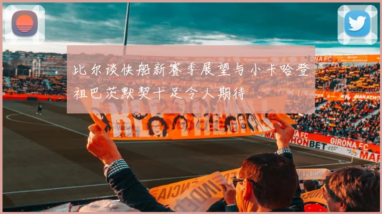 比尔谈快船新赛季展望与小卡哈登祖巴茨默契十足令人期待
