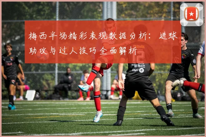 梅西半场精彩表现数据分析：进球助攻与过人技巧全面解析
