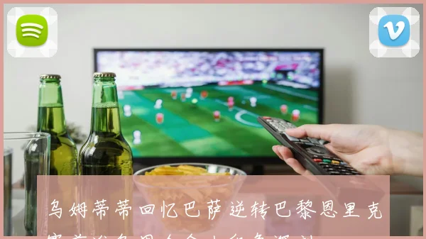 乌姆蒂蒂回忆巴萨逆转巴黎恩里克赛前准备周全令人印象深刻
