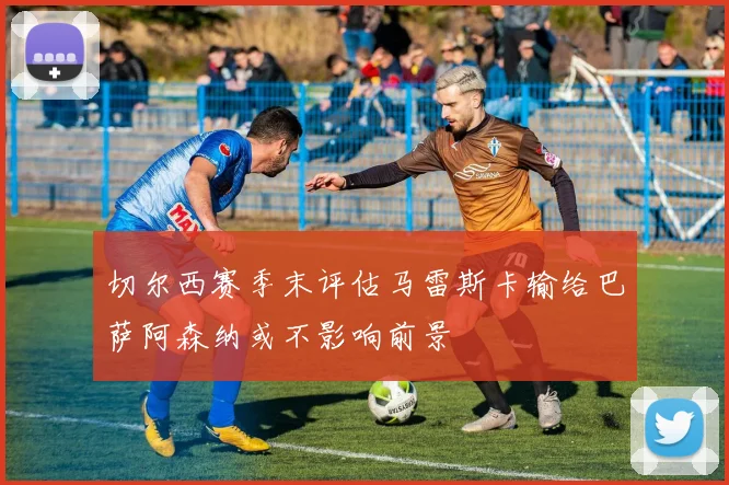 切尔西赛季末评估马雷斯卡输给巴萨阿森纳或不影响前景