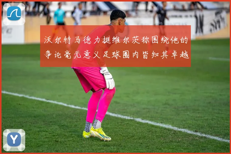 沃尔特马德力挺维尔茨称围绕他的争论毫无意义足球圈内皆知其卓越表现
