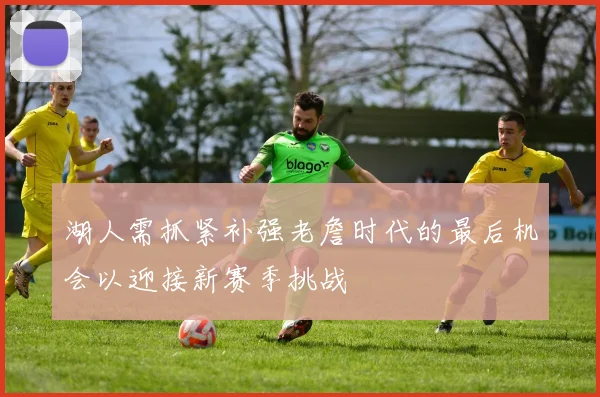 湖人需抓紧补强老詹时代的最后机会以迎接新赛季挑战
