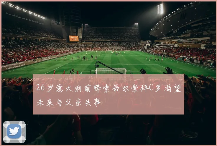 26岁意大利前锋索蒂尔崇拜C罗渴望未来与父亲共事