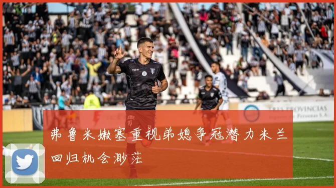 弗鲁米嫩塞重视弟媳争冠潜力米兰回归机会渺茫